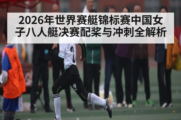 2026年世界赛艇锦标赛中国女子八人艇决赛配桨与冲刺全解析 | kaiyun